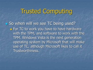 Trusted Computing
 So when will we see TC being used?
 For TC to work you have to have hardware
with the TPM, and software to work with the
TPM. Windows Vista is the next generation
operating system by Microsoft that will make
use of TC, although Microsoft likes to call it
Trustworthiness.
 