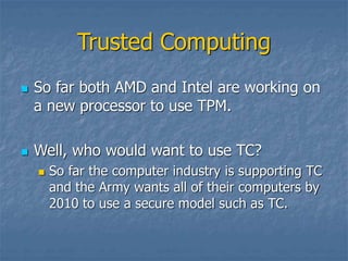 Trusted Computing
 So far both AMD and Intel are working on
a new processor to use TPM.
 Well, who would want to use TC?
 So far the computer industry is supporting TC
and the Army wants all of their computers by
2010 to use a secure model such as TC.
 