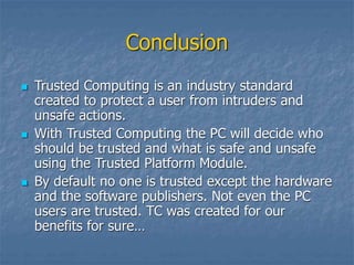 Conclusion
 Trusted Computing is an industry standard
created to protect a user from intruders and
unsafe actions.
 With Trusted Computing the PC will decide who
should be trusted and what is safe and unsafe
using the Trusted Platform Module.
 By default no one is trusted except the hardware
and the software publishers. Not even the PC
users are trusted. TC was created for our
benefits for sure…
 