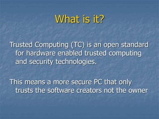 What is it?
Trusted Computing (TC) is an open standard
for hardware enabled trusted computing
and security technologies.
This means a more secure PC that only
trusts the software creators not the owner
 
