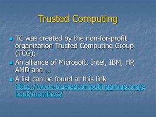 Trusted Computing
 TC was created by the non-for-profit
organization Trusted Computing Group
(TCG);
 An alliance of Microsoft, Intel, IBM, HP,
AMD and …
 A list can be found at this link
https://www.trustedcomputinggroup.org/a
bout/members/
 
