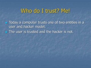 Who do I trust? Me!
 Today a computer trusts one of two entities in a
user and hacker model.
 The user is trusted and the hacker is not.
 