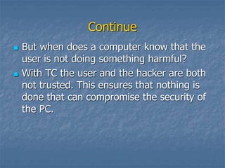 Continue
 But when does a computer know that the
user is not doing something harmful?
 With TC the user and the hacker are both
not trusted. This ensures that nothing is
done that can compromise the security of
the PC.
 