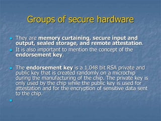 Groups of secure hardware
 They are memory curtaining, secure input and
output, sealed storage, and remote attestation.
 It is also important to mention the concept of the
endorsement key.
 The endorsement key is a 1,048 bit RSA private and
public key that is created randomly on a microchip
during the manufacturing of the chip. The private key is
only used by the chip while the public key is used for
attestation and for the encryption of sensitive data sent
to the chip.

 