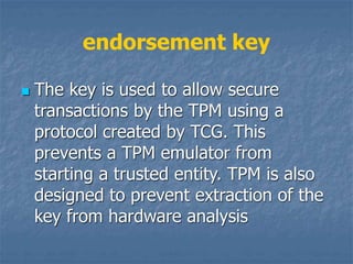 endorsement key
 The key is used to allow secure
transactions by the TPM using a
protocol created by TCG. This
prevents a TPM emulator from
starting a trusted entity. TPM is also
designed to prevent extraction of the
key from hardware analysis
 