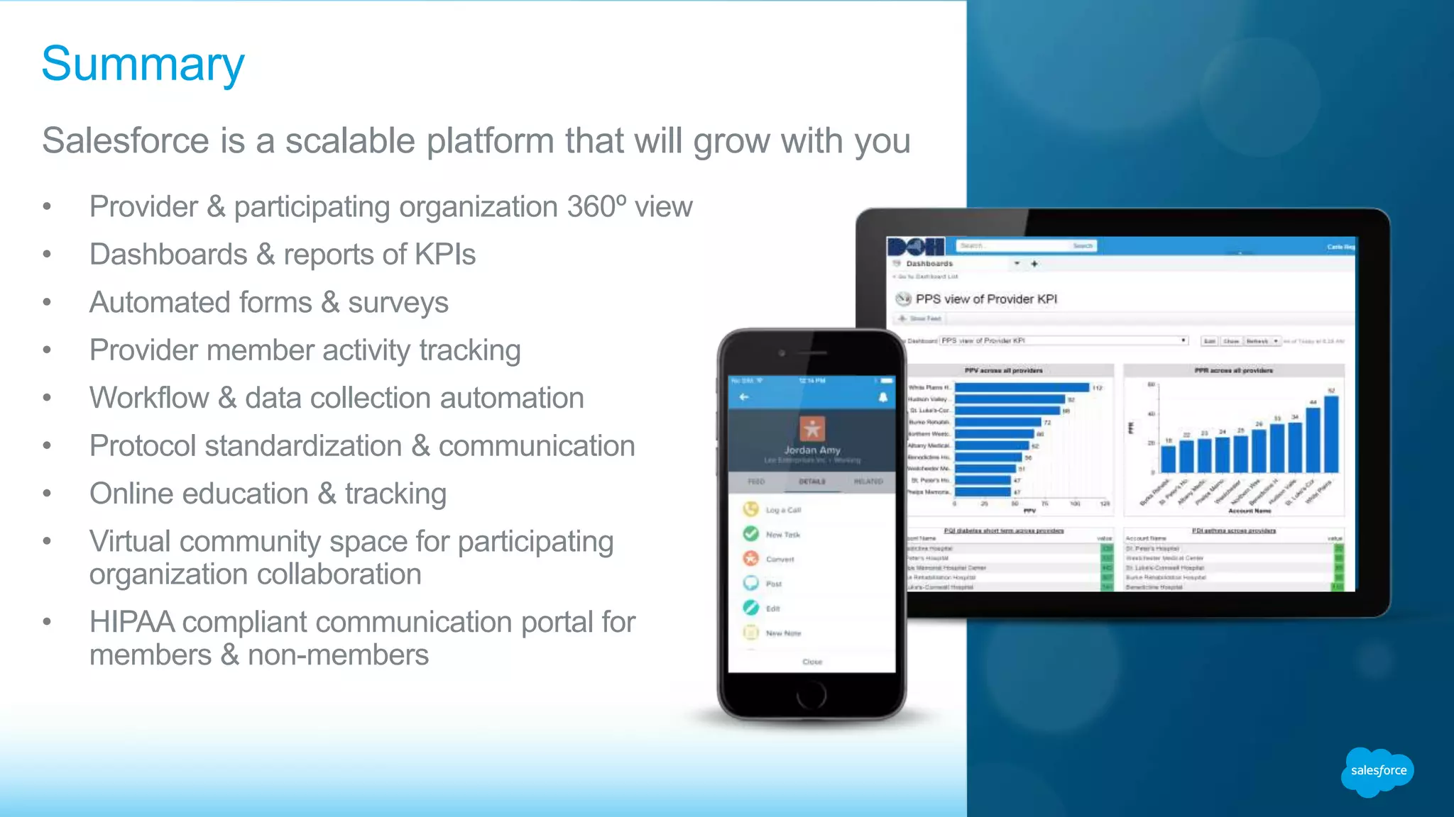 • Provider & participating organization 360º view
• Dashboards & reports of KPIs
• Automated forms & surveys
• Provider member activity tracking
• Workflow & data collection automation
• Protocol standardization & communication
• Online education & tracking
• Virtual community space for participating
organization collaboration
• HIPAA compliant communication portal for
members & non-members
Summary
Salesforce is a scalable platform that will grow with you
 