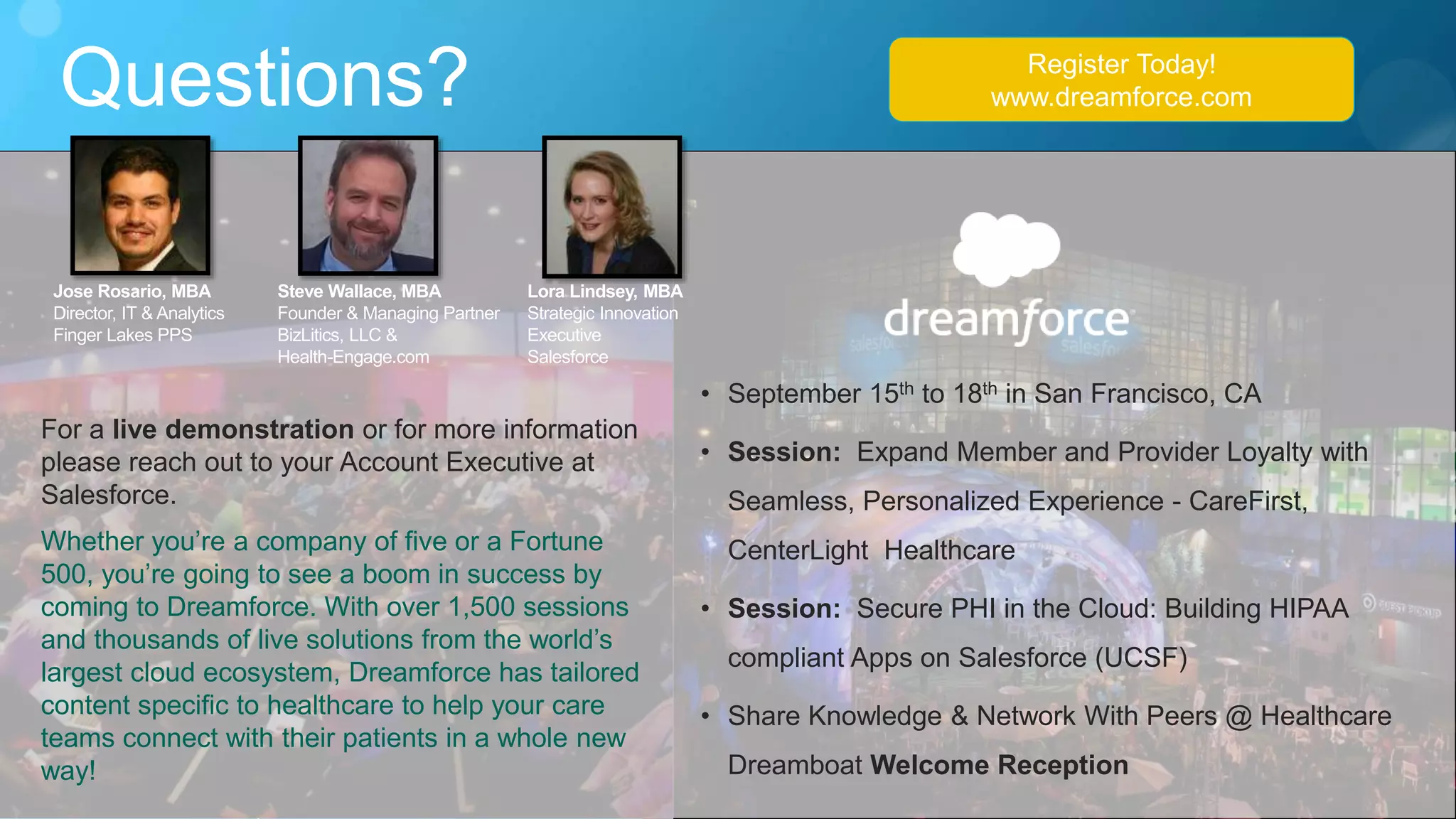 Questions?
For a live demonstration or for more information
please reach out to your Account Executive at
Salesforce.
Whether you’re a company of five or a Fortune
500, you’re going to see a boom in success by
coming to Dreamforce. With over 1,500 sessions
and thousands of live solutions from the world’s
largest cloud ecosystem, Dreamforce has tailored
content specific to healthcare to help your care
teams connect with their patients in a whole new
way!
• September 15th to 18th in San Francisco, CA
• Session: Expand Member and Provider Loyalty with
Seamless, Personalized Experience - CareFirst,
CenterLight Healthcare
• Session: Secure PHI in the Cloud: Building HIPAA
compliant Apps on Salesforce (UCSF)
• Share Knowledge & Network With Peers @ Healthcare
Dreamboat Welcome Reception
Register Today!
www.dreamforce.com
Lora Lindsey, MBA
Strategic Innovation
Executive
Salesforce
Jose Rosario, MBA
Director, IT & Analytics
Finger Lakes PPS
Steve Wallace, MBA
Founder & Managing Partner
BizLitics, LLC &
Health-Engage.com
 
