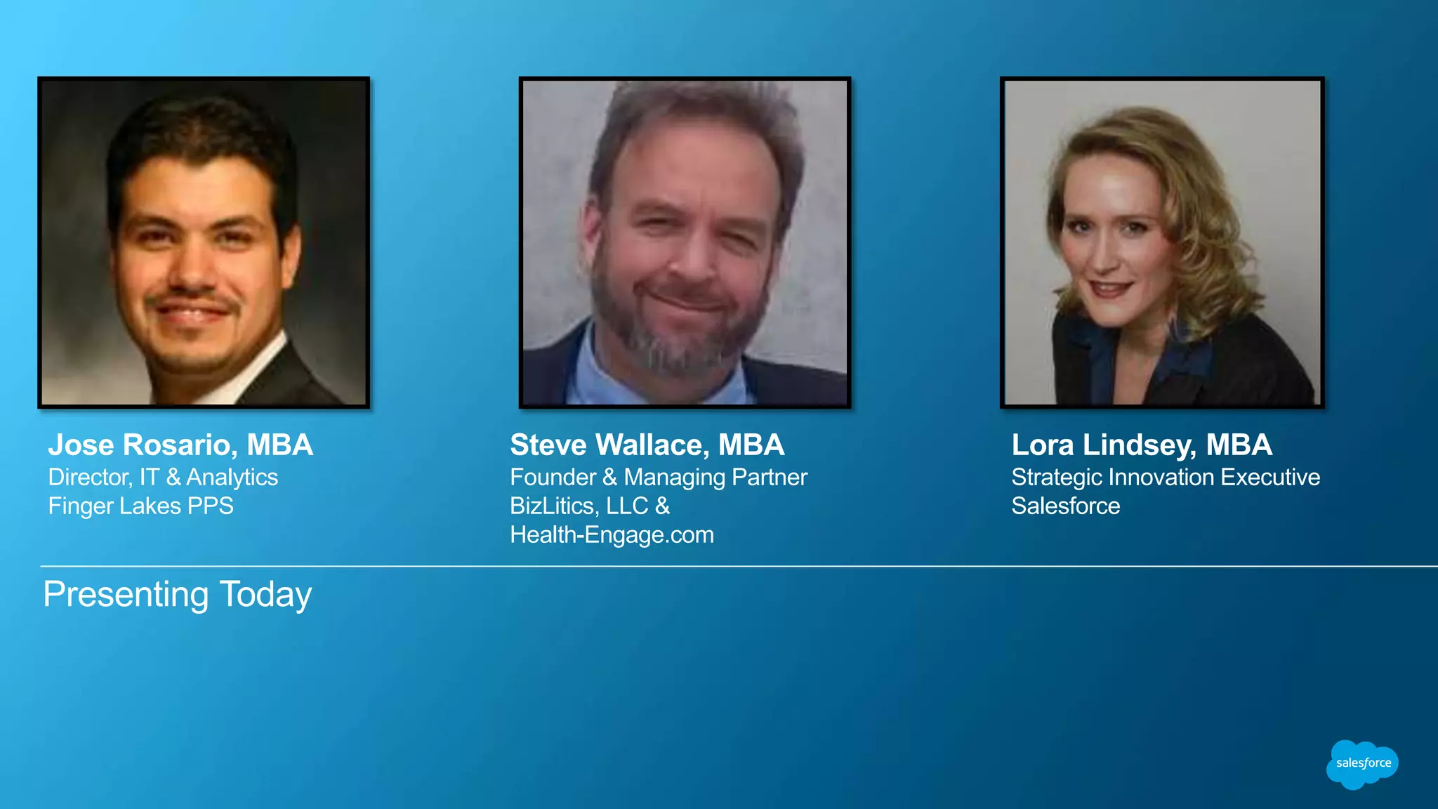 Presenting Today
Lora Lindsey, MBA
Strategic Innovation Executive
Salesforce
Jose Rosario, MBA
Director, IT & Analytics
Finger Lakes PPS
Steve Wallace, MBA
Founder & Managing Partner
BizLitics, LLC &
Health-Engage.com
 