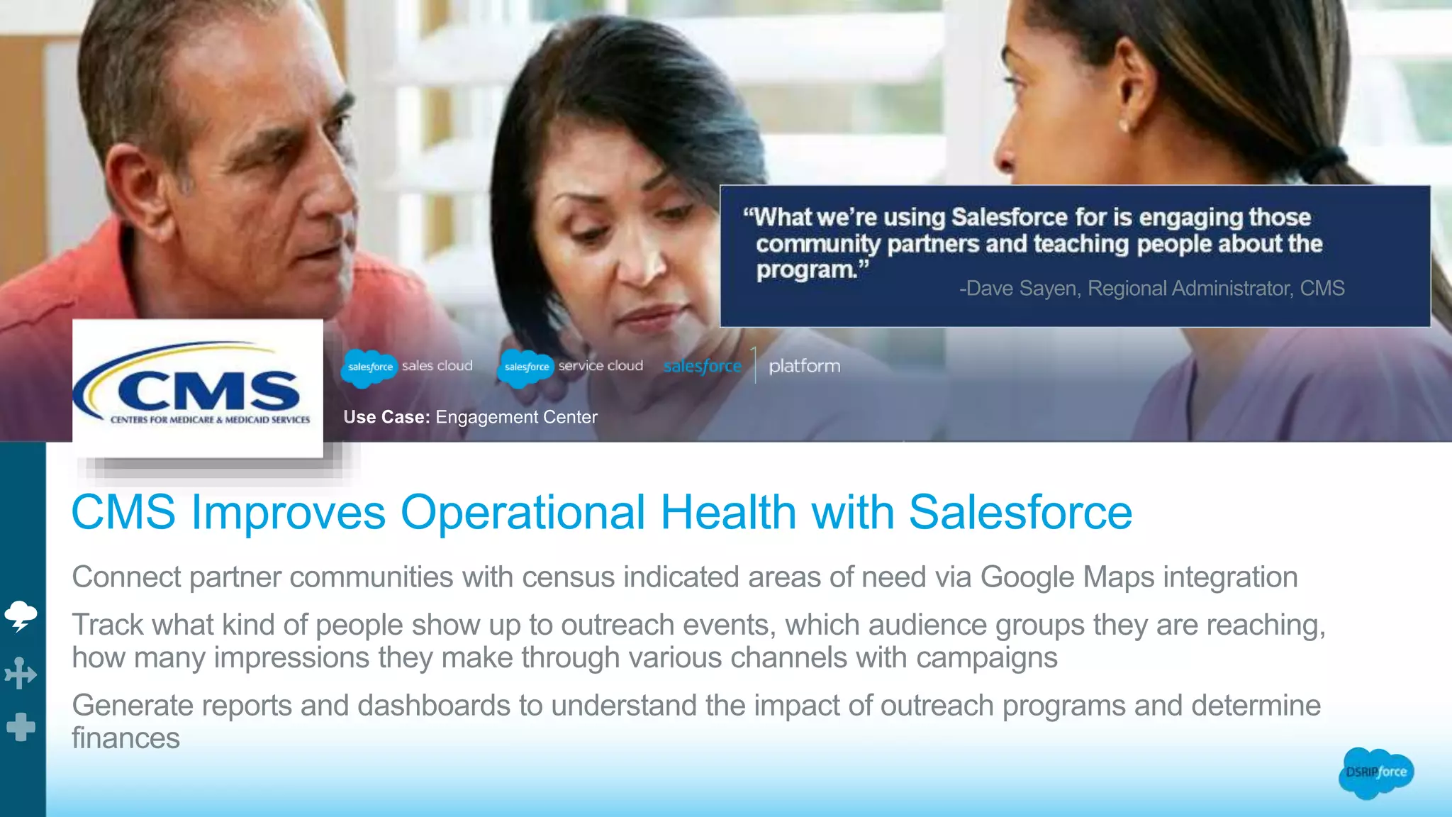 Use Case: Engagement Center
-Dave Sayen, Regional Administrator, CMS
CMS Improves Operational Health with Salesforce
Connect partner communities with census indicated areas of need via Google Maps integration
Track what kind of people show up to outreach events, which audience groups they are reaching,
how many impressions they make through various channels with campaigns
Generate reports and dashboards to understand the impact of outreach programs and determine
finances
 