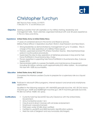 ct
Christopher Turchyn
5827 Rancho Palos Verdes, CA 90275
T: 845.235.7715 E: turch812@aol.com
Objective Seeking a position that will capitalize on my military training, leadership and
management skills. Team oriented, organized individual with over 20 years experience
in the U.S. Navy and Army.
Experience United States Army & United States Navy
17 years of combined service in the Active and Reserve services.
Military Police Officer in Operations Southern Watch, Iraqi Freedom and New Dawn.
• Strong leadership as demonstrated by management of up to 15 soldiers. Was in
charge of the daily operations of a Military Police squad.
• Trained, supervised and led PTTs (Police Transition Teams). Directed/trained Iraqi
police in routine police procedures.
• Supervised the day-to-day operations of detainee processes in Iraq and for Task
Force PLATINUM in Guantanamo Bay, Cuba.
• Proven expertise in supporting Task Force PLATINUM in Guantanamo Bay, Cuba as
Supply NCO.
• Demonstrated ability to oversee the liability and maintenance of equipment,
including 34 military vehicles worth approximately $10 million dollars. Accomplished
this task with 100% accountability.
Education United States Army WLC School
Completed the Warriors Leaders Course to prepare for a supervisory role as a Squad
Leader.
Skills Proficient in Microsoft Office programs, internet research and email and smartphone
applications.
Qualified in the following weapons: M9, M4/M203 grenade launcher, M2 .50 CAL heavy
machine gun, M249 and M240B light machine gun, MK19 machine grenade launcher,
FN 303 non lethal, TASER, OC spray.
Certifications • Currently hold Top Secret/SCI Security Clearance with the United States
Government.
• Army Combative Levels 1 & 2.
• Class B and M driver’s licenses with air brake endorsement.
• Small boat coxswains licensed.
• PADI open water SCUBA diver certified.
• Certified to use BATS and HIDE biometric identification systems.
• Held the rank of Sergeant and was honorably discharged.
 