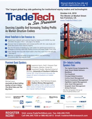 October 4-6, 2010
The Westin at Market Street
San Francisco, CA
www.TradeTechWest.com
Sourcing Liquidity And Increasing Trading Profits
As Market Structure Evolves
Attend TradeTech in San Francisco to:
Expand your network and customer base by meeting with MORE buy side
attendees this year (145+) – see page 2 for details
Discover how to trade better and increase profits with 32+ case study and
panel discussions from industry experts
Tap into the brains of leading buy side traders for performance-enhancing
strategies at the Buy Side-Only Trading Summit and Head Trader Think Tank
Learn directly from buy side head traders what they want from the sell side
– see page 6
Maintain a competitive edge as regulatory reform and technology
innovations alter the way you trade
Prominent Guest Speakers:
Michael Lewis
Journalist & Best-Selling
Author of Liar's Poker,
The Blind Side and The
Big Short
Lawrence Harris, Fred V. Keenan Chair
in Finance, Director, Center for
Investment Studies, Marshall School of
Business, University of Southern California
Former SEC Chief Economist discusses the
impact of recent innovations on market
structure
Greg Morris, Chief Technical Analyst,
Stadion Money Management
Best-selling market analysis author
offers tactics to boost the performance of
your equity trading strategy
59+ Industry Leading
Speakers From:
• The Capital Group Companies Inc.
• State Street Global Advisors
• BlackRock
• First Quadrant
• Principal Global Investors
• Cortina Asset Management
• Hoover Investment Management
• HighMark Capital Management
• Astor Asset Management
• Gargoyle Asset Management
• Artisan Partners
See the full speaker line-up at
www.TradeTechWest.com
Sponsors:
Organized by:
REGISTER
NOW!
Visit: www.TradeTechWest.com Fax: 646.200.7535
Call 646.200.7530 or 888.482.6012 Email: tradetech@wbresearch.com
Discount details for buy side and
sell side organizations on pg. 11
1
2
3
4
5
‘The’ largest global buy side gathering for institutional equity traders and technologists
 