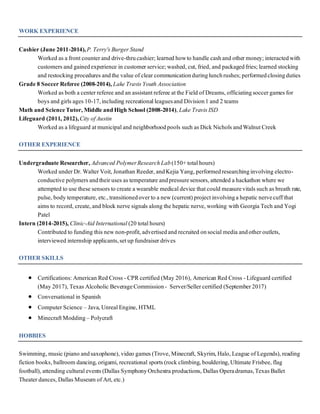 WORK EXPERIENCE
Cashier (June 2011-2014),P. Terry's Burger Stand
Worked as a front counter and drive-thrucashier; learned howto handle cashand other money; interactedwith
customers and gainedexperience in customer service;washed, cut, fried, and packagedfries;learned stocking
and restocking procedures andthe value of clear communicationduringlunchrushes;performedclosingduties
Grade 8 Soccer Referee (2008-2014), Lake Travis Youth Association
Worked as both a center referee and an assistantreferee atthe Field of Dreams, officiatingsoccer games for
boys and girls ages 10-17,including recreationalleaguesand Division1 and 2 teams
Math and ScienceTutor, Middle andHigh School (2008-2014), Lake Travis ISD
Lifeguard (2011, 2012),City ofAustin
Worked as a lifeguard atmunicipaland neighborhoodpools such as Dick Nichols andWalnutCreek
OTHER EXPERIENCE
Undergraduate Researcher, Advanced PolymerResearchLab(150+totalhours)
Worked under Dr. Walter Voit, Jonathan Reeder, andKejia Yang, performedresearchinginvolving electro-
conductive polymers andtheir uses as temperature andpressuresensors, attended a hackathon where we
attempted to use these sensors to create a wearable medicaldevice thatcould measurevitals such as breath rate,
pulse, body temperature, etc.,transitionedover to a new (current) projectinvolvinga hepatic nervecuff that
aims to record, create, and block nerve signals along the hepatic nerve, working with Georgia Tech and Yogi
Patel
Intern (2014-2015), Clinic-Aid International (20 totalhours)
Contributed to funding this new non-profit, advertisedand recruited onsocialmedia andother outlets,
interviewed internship applicants,setup fundraiser drives
OTHER SKILLS
 Certifications: American Red Cross - CPRcertified (May 2016), American Red Cross - Lifeguard certified
(May 2017), Texas Alcoholic BeverageCommission- Server/Seller certified (September 2017)
 Conversationalin Spanish
 Computer Science – Java, UnrealEngine, HTML
 MinecraftModding– Polycraft
HOBBIES
Swimming, music (piano andsaxophone), video games (Trove, Minecraft, Skyrim, Halo, League of Legends), reading
fiction books, ballroom dancing, origami, recreational sports (rock climbing, bouldering,Ultimate Frisbee, flag
football), attending culturalevents (Dallas SymphonyOrchestra productions, Dallas Operadramas,Texas Ballet
Theater dances, Dallas Museum of Art, etc.)
 
