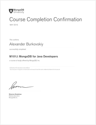 successfully completed
Authenticity of this document can be veriﬁed at
This conﬁrms
a course of study offered by MongoDB, Inc.
Shannon Bradshaw
Director, Education
MongoDB, Inc.
Course Completion Conﬁrmation
MAY 2016
Alexander Burkovskiy
M101J: MongoDB for Java Developers
http://education.mongodb.com/downloads/certificates/8148a18961bb461a988e4926cf8ee018/Certificate.pdf
 