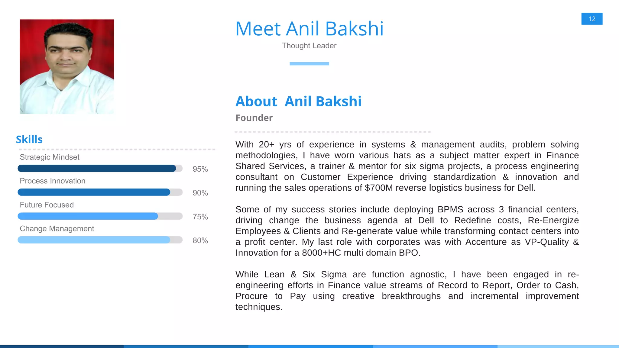 12
Meet Anil Bakshi
Thought Leader
About Anil Bakshi
Founder
Strategic Mindset
95%
Process Innovation
90%
Future Focused
75%
Change Management
80%
Skills With 20+ yrs of experience in systems & management audits, problem solving
methodologies, I have worn various hats as a subject matter expert in Finance
Shared Services, a trainer & mentor for six sigma projects, a process engineering
consultant on Customer Experience driving standardization & innovation and
running the sales operations of $700M reverse logistics business for Dell.
Some of my success stories include deploying BPMS across 3 financial centers,
driving change the business agenda at Dell to Redefine costs, Re-Energize
Employees & Clients and Re-generate value while transforming contact centers into
a profit center. My last role with corporates was with Accenture as VP-Quality &
Innovation for a 8000+HC multi domain BPO.
While Lean & Six Sigma are function agnostic, I have been engaged in re-
engineering efforts in Finance value streams of Record to Report, Order to Cash,
Procure to Pay using creative breakthroughs and incremental improvement
techniques.
 