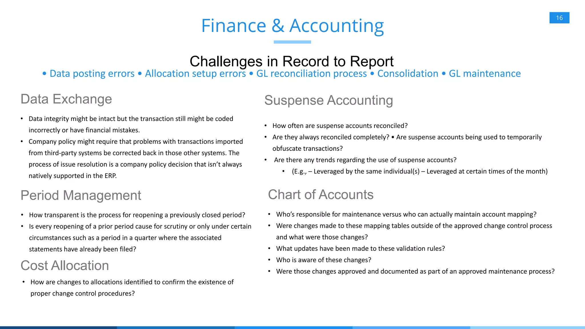 16
Data Exchange
• Data integrity might be intact but the transaction still might be coded
incorrectly or have financial mistakes.
• Company policy might require that problems with transactions imported
from third-party systems be corrected back in those other systems. The
process of issue resolution is a company policy decision that isn’t always
natively supported in the ERP.
Finance & Accounting
Challenges in Record to Report
• Data posting errors • Allocation setup errors • GL reconciliation process • Consolidation • GL maintenance
Period Management
• How transparent is the process for reopening a previously closed period?
• Is every reopening of a prior period cause for scrutiny or only under certain
circumstances such as a period in a quarter where the associated
statements have already been filed?
Cost Allocation
• How are changes to allocations identified to confirm the existence of
proper change control procedures?
Suspense Accounting
• How often are suspense accounts reconciled?
• Are they always reconciled completely? • Are suspense accounts being used to temporarily
obfuscate transactions?
• Are there any trends regarding the use of suspense accounts?
• (E.g., – Leveraged by the same individual(s) – Leveraged at certain times of the month)
Chart of Accounts
• Who’s responsible for maintenance versus who can actually maintain account mapping?
• Were changes made to these mapping tables outside of the approved change control process
and what were those changes?
• What updates have been made to these validation rules?
• Who is aware of these changes?
• Were those changes approved and documented as part of an approved maintenance process?
 