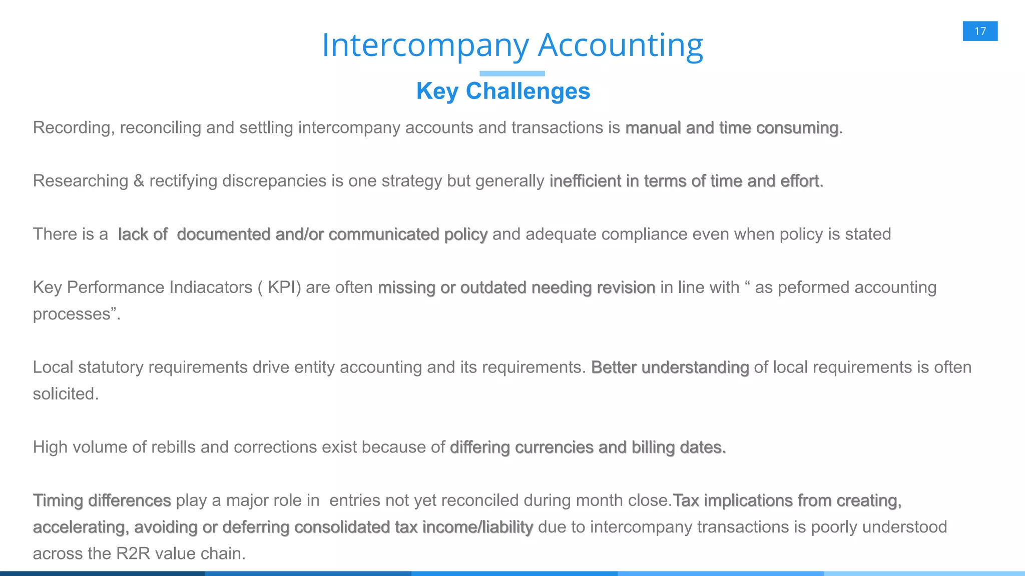 17
Key Challenges
Intercompany Accounting
Recording, reconciling and settling intercompany accounts and transactions is manual and time consuming.
Researching & rectifying discrepancies is one strategy but generally inefficient in terms of time and effort.
There is a lack of documented and/or communicated policy and adequate compliance even when policy is stated
Key Performance Indiacators ( KPI) are often missing or outdated needing revision in line with “ as peformed accounting
processes”.
Local statutory requirements drive entity accounting and its requirements. Better understanding of local requirements is often
solicited.
High volume of rebills and corrections exist because of differing currencies and billing dates.
Timing differences play a major role in entries not yet reconciled during month close.Tax implications from creating,
accelerating, avoiding or deferring consolidated tax income/liability due to intercompany transactions is poorly understood
across the R2R value chain.
 