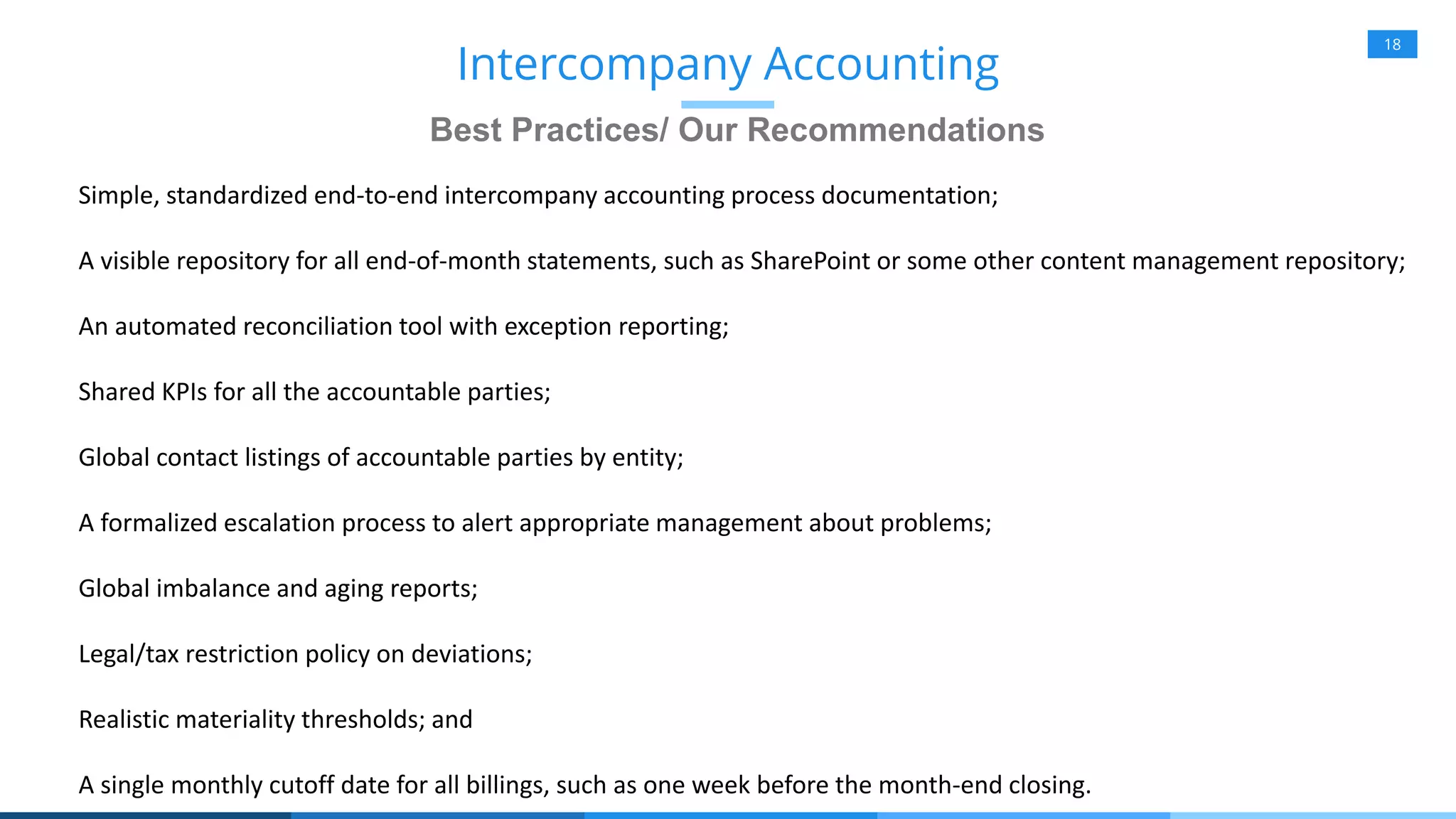 18
Best Practices/ Our Recommendations
Intercompany Accounting
Simple, standardized end-to-end intercompany accounting process documentation;
A visible repository for all end-of-month statements, such as SharePoint or some other content management repository;
An automated reconciliation tool with exception reporting;
Shared KPIs for all the accountable parties;
Global contact listings of accountable parties by entity;
A formalized escalation process to alert appropriate management about problems;
Global imbalance and aging reports;
Legal/tax restriction policy on deviations;
Realistic materiality thresholds; and
A single monthly cutoff date for all billings, such as one week before the month-end closing.
 