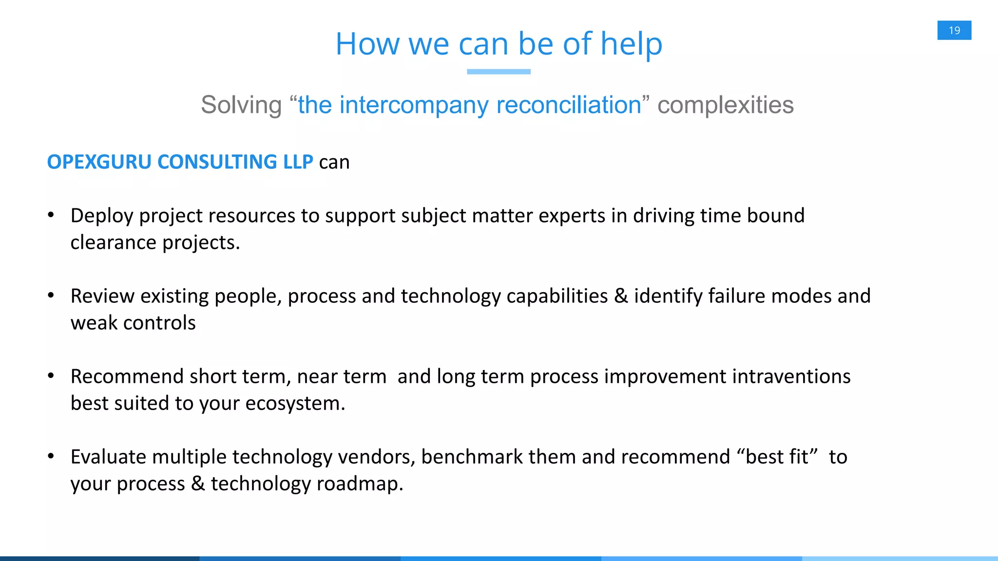 19
How we can be of help
Solving “the intercompany reconciliation” complexities
OPEXGURU CONSULTING LLP can
• Deploy project resources to support subject matter experts in driving time bound
clearance projects.
• Review existing people, process and technology capabilities & identify failure modes and
weak controls
• Recommend short term, near term and long term process improvement intraventions
best suited to your ecosystem.
• Evaluate multiple technology vendors, benchmark them and recommend “best fit” to
your process & technology roadmap.
 