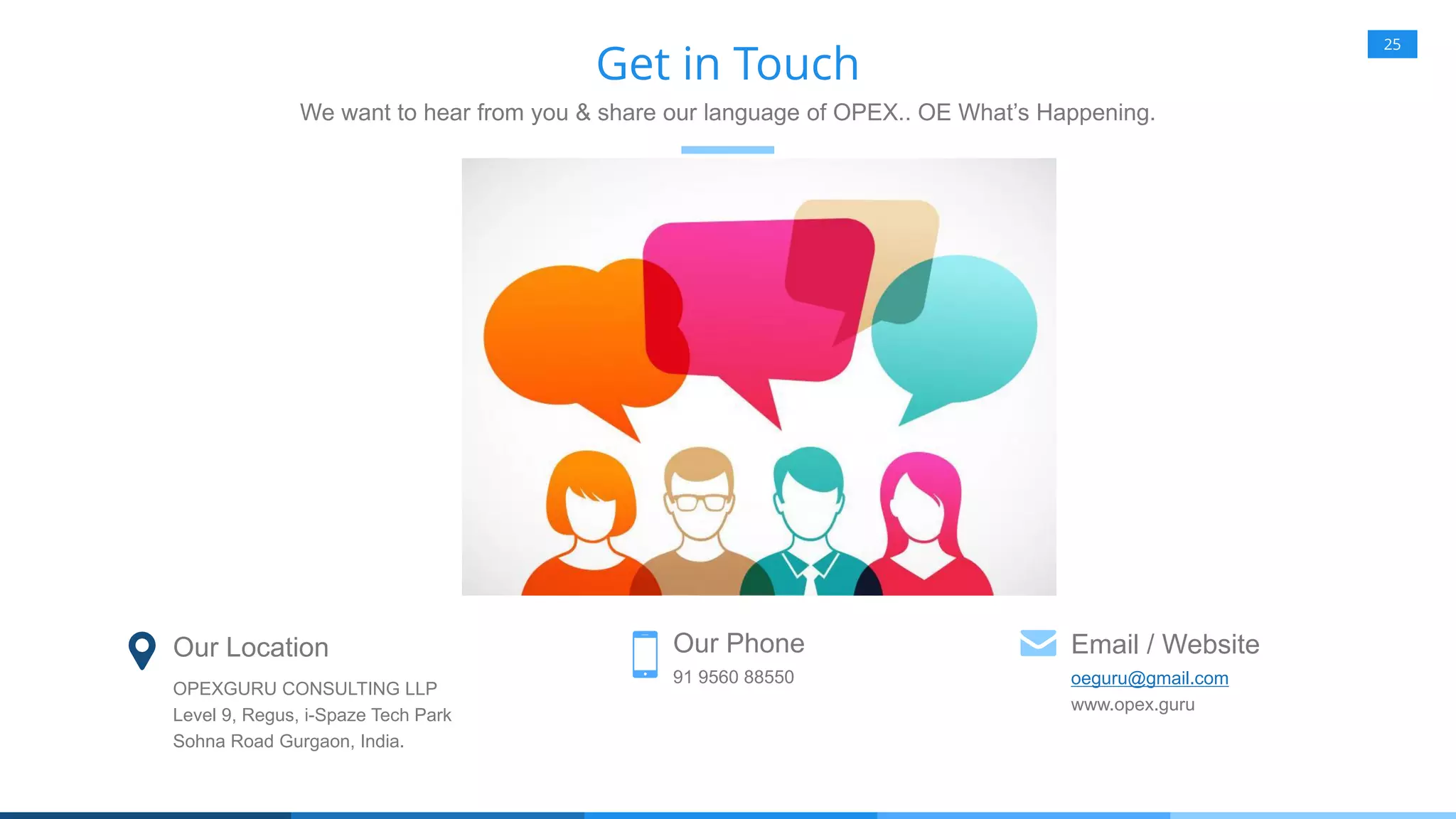 25
Get in Touch
We want to hear from you & share our language of OPEX.. OE What’s Happening.
Our Location
OPEXGURU CONSULTING LLP
Level 9, Regus, i-Spaze Tech Park
Sohna Road Gurgaon, India.
Our Phone
91 9560 88550
Email / Website
oeguru@gmail.com
www.opex.guru
 