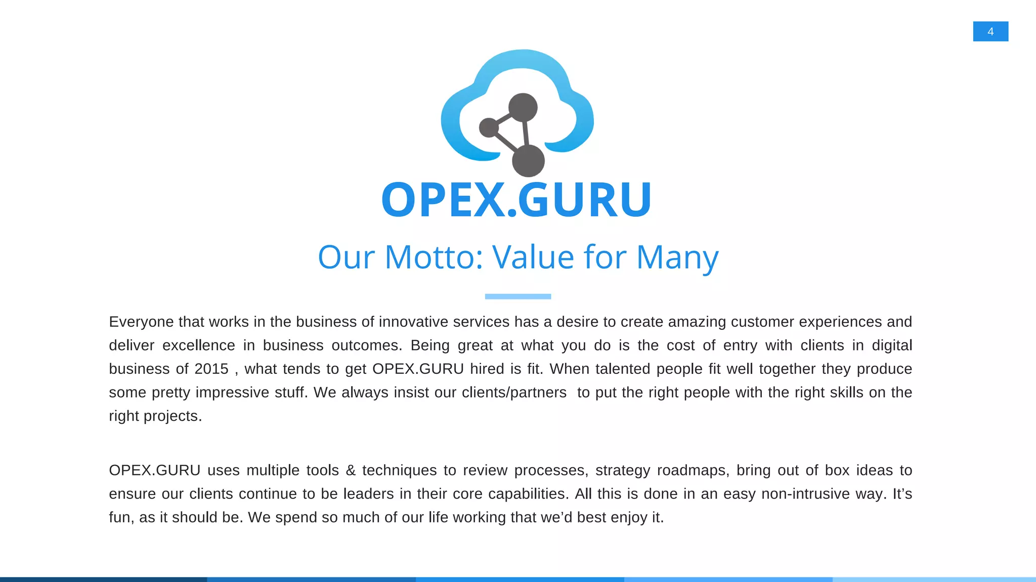 4
Our Motto: Value for Many
Everyone that works in the business of innovative services has a desire to create amazing customer experiences and
deliver excellence in business outcomes. Being great at what you do is the cost of entry with clients in digital
business of 2015 , what tends to get OPEX.GURU hired is fit. When talented people fit well together they produce
some pretty impressive stuff. We always insist our clients/partners to put the right people with the right skills on the
right projects.
OPEX.GURU uses multiple tools & techniques to review processes, strategy roadmaps, bring out of box ideas to
ensure our clients continue to be leaders in their core capabilities. All this is done in an easy non-intrusive way. It’s
fun, as it should be. We spend so much of our life working that we’d best enjoy it.
OPEX.GURU
 
