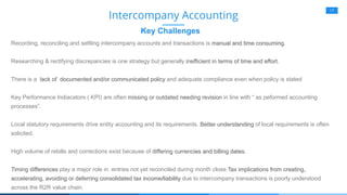 17
Key Challenges
Intercompany Accounting
Recording, reconciling and settling intercompany accounts and transactions is manual and time consuming.
Researching & rectifying discrepancies is one strategy but generally inefficient in terms of time and effort.
There is a lack of documented and/or communicated policy and adequate compliance even when policy is stated
Key Performance Indiacators ( KPI) are often missing or outdated needing revision in line with “ as peformed accounting
processes”.
Local statutory requirements drive entity accounting and its requirements. Better understanding of local requirements is often
solicited.
High volume of rebills and corrections exist because of differing currencies and billing dates.
Timing differences play a major role in entries not yet reconciled during month close.Tax implications from creating,
accelerating, avoiding or deferring consolidated tax income/liability due to intercompany transactions is poorly understood
across the R2R value chain.
 