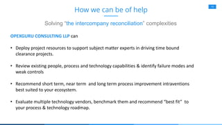 19
How we can be of help
Solving “the intercompany reconciliation” complexities
OPEXGURU CONSULTING LLP can
• Deploy project resources to support subject matter experts in driving time bound
clearance projects.
• Review existing people, process and technology capabilities & identify failure modes and
weak controls
• Recommend short term, near term and long term process improvement intraventions
best suited to your ecosystem.
• Evaluate multiple technology vendors, benchmark them and recommend “best fit” to
your process & technology roadmap.
 