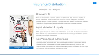 21
Generation D
A new set of connected customers with new set of demands. With increased adoption of
mobility and internet, which provides faster access to company and product information,
customer behavior is rapidly changing. Customers now often research through direct channels
( internet and contact centers) and then purchase policies from traditional channels.
Agent Motivation & Loyalty
While agency channel will continue to be preferred one for insurers, the elevated presence of
direct channels have agencies worried that sales would be increasingly cannibalised by direct
channels impacting their commissions
Thriving in Digital World
Insurance Distribution
Challenges – 2015 & beyond
Non Value Added Admin Tasks
Increased number of channels have also increased the complexity of distribution network.
Agencies struggle to get reliable actionable data & spend more time on admin and data
collection rather than focussing on agent motivation and providing consultation services to the
end customer, which is where they add maximum value.
 