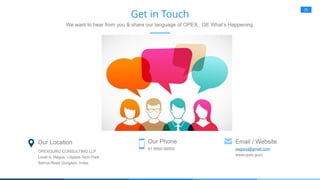 25
Get in Touch
We want to hear from you & share our language of OPEX.. OE What’s Happening.
Our Location
OPEXGURU CONSULTING LLP
Level 9, Regus, i-Spaze Tech Park
Sohna Road Gurgaon, India.
Our Phone
91 9560 88550
Email / Website
oeguru@gmail.com
www.opex.guru
 