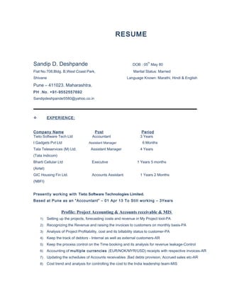 RESUME
Sandip D. Deshpande DOB : 05
th
May 80
Flat No.708,Bldg. B,West Coast Park, Marital Status: Married
Shivane Language Known: Marathi, Hindi & English
Pune – 411023. Maharashtra.
PH .No. +91-9552557692
Sandipdeshpande5580@yahoo.co.in
 EXPERIENCE:
Company Name Post Period
Tieto Software Tech Ltd Accountant 3 Years
I Gadgets Pvt Ltd Assistant Manager 6 Months
Tata Teleservices (M) Ltd. Assistant Manager 4 Years
(Tata Indicom)
Bharti Cellular Ltd Executive 1 Years 5 months
(Airtel)
GIC Housing Fin Ltd. Accounts Assistant 1 Years 2 Months
(NBFI)
Presently working with Tieto Software Technologies Limited.
Based at Pune as an “Accountant” – 01 Apr 13 To Still working – 3Years
Profile: Project Accounting & Accounts receivable & MIS
1) Setting up the projects, forecasting costs and revenue in My Project tool-PA
2) Recognizing the Revenue and raising the invoices to customers on monthly basis-PA
3) Analysis of Project Profitability, cost and its billability status to customer-PA
4) Keep the track of debtors - Internal as well as external customers-AR
5) Keep the process control on the Time booking and its analysis for revenue leakage-Control
6) Accounting of multiple currencies (EUR/NOK/MYR/USD) receipts with respective invoices-AR
7) Updating the schedules of Accounts receivables ,Bad debts provision, Accrued sales etc-AR
8) Cost trend and analysis for controlling the cost to the India leadership team-MIS
 