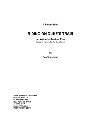 A Proposal for
RIDING ON DUKE’S TRAIN
An Animated Feature Film
(Based on the Novel of the Same Name)
By
Ken Kimmelman
Ken Kimmelman, President
Imagery Film, Ltd.
91 Bedford Street
New York, NY 10014
212-243-5579
imageryfilm.com
ifl@mindspring.com
 