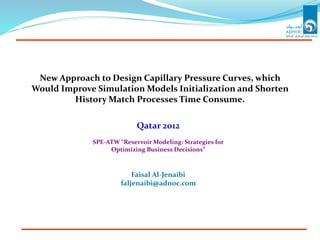 New Approach to Design Capillary Pressure Curves, which
Would Improve Simulation Models Initialization and Shorten
History Match Processes Time Consume.
Qatar 2012
SPE-ATW “Reservoir Modeling: Strategies for
Optimizing Business Decisions”
Faisal Al-Jenaibi
faljenaibi@adnoc.com
 