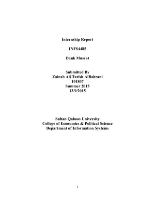 1
Internship Report
INFS4485
Bank Muscat
Submitted By
Zainab Ali Tarish AlBahrani
101807
Summer 2015
13/9/2015
Sultan Qaboos University
College of Economics & Political Science
Department of Information Systems
 