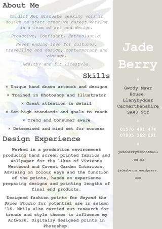 Jade
Berry
×
Gwrdy Mawr
House,
Llanybydder
Carmarthenshire
SA40 9TY
×
01570 481 474
07805 362 891
×
jadeberry93@hotmail
.co.uk
jadesberry.wordpress.
com
About Me
Cardiff Met Graduate seeking work in
design to start creative career working
in a team of art and design.
Proactive, Confident, Enthusiastic.
Never ending love for cultures,
travelling and design, contemporary and
vintage.
Healthy and fit lifestyle.
Skills
× Unique hand drawn artwork and designs
× Trained in Photoshop and Illustrator
× Great attention to detail
× Set high standards and goals to reach
× Trend and Consumer aware
× Determined and mind set for success
Design Experience
Worked in a production environment
producing hand screen printed fabrics and
wallpaper for the likes of Vivienne
Westwood and Covent Garden Interiors.
Advising on colour ways and the function
of the prints, hands on experience
preparing designs and printing lengths of
final end products.
Designed fashion prints for Beyond the
Skies Studio for potential use in autumn
’16. While also carried out research for
trends and style themes to influence my
Artwork. Digitally designed prints in
Photoshop.
 