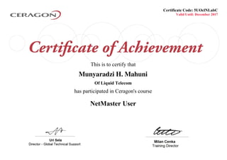 Valid Until: December 2017
This is to certify that
Munyaradzi H. Mahuni
Of Liquid Telecom
NetMaster User
Certificate Code: 5UOclNLabC
has participated in Ceragon's course
Powered by TCPDF (www.tcpdf.org)
 