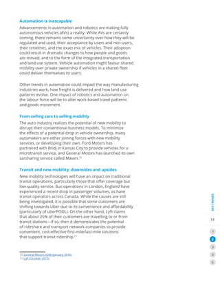 11
KEYTRENDS
1
2
3
4
5
Automation is inescapable
Advancements in automation and robotics are making fully
autonomous vehicles (AVs) a reality. While AVs are certainly
coming, there remains some uncertainty over how they will be
regulated and used, their acceptance by users and non-users,
their timelines, and the exact mix of vehicles. Their adoption
could result in dramatic changes to how people and goods
are moved, and to the form of the integrated transportation
and land use system. Vehicle automation might favour shared
mobility over private ownership if vehicles in a shared fleet
could deliver themselves to users.
Other trends in automation could impact the way manufacturing
industries work, how freight is delivered and how land use
patterns evolve. One impact of robotics and automation on
the labour force will be to alter work-based travel patterns
and goods movement.
From selling cars to selling mobility
The auto industry realizes the potential of new mobility to
disrupt their conventional business models. To minimize
the effects of a potential drop in vehicle ownership, many
automakers are either joining forces with new mobility
services, or developing their own. Ford Motors has
partnered with Bridj in Kansas City to provide vehicles for a
microtransit service, and General Motors has launched its own
carsharing service called Maven.10
Transit and new mobility: downsides and upsides
New mobility technologies will have an impact on traditional
transit operations, particularly those that offer coverage but
low quality service. Bus operations in London, England have
experienced a recent drop in passenger volumes, as have
transit operators across Canada. While the causes are still
being investigated, it is possible that some customers are
shifting towards Uber due to its convenience and affordability
(particularly of uberPOOL). On the other hand, Lyft claims
that about 25% of their customers are travelling to or from
transit stations—if so, then it demonstrates the potential
of rideshare and transport network companies to provide
convenient, cost-effective first-mile/last-mile solutions
that support transit ridership.11
10 General Motors (GM) (January 2016)
11 Lyft (October 2015)
 