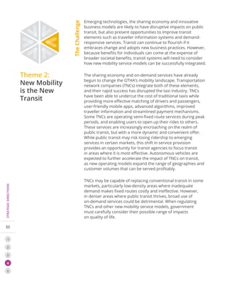 32
STRATEGICDIRECTIONS
1
2
3
4
5
Theme 2:
New Mobility
is the New
Transit
Emerging technologies, the sharing economy and innovative
business models are likely to have disruptive impacts on public
transit, but also present opportunities to improve transit
elements such as traveller information systems and demand-
responsive services. Transit can continue to flourish if it
embraces change and adopts new business practices. However,
because benefits for individuals can come at the expense of
broader societal benefits, transit systems will need to consider
how new mobility service models can be successfully integrated.
The sharing economy and on-demand services have already
begun to change the GTHA’s mobility landscape. Transportation
network companies (TNCs) integrate both of these elements,
and their rapid success has disrupted the taxi industry. TNCs
have been able to undercut the cost of traditional taxis while
providing more effective matching of drivers and passengers,
user-friendly mobile apps, advanced algorithms, improved
traveller information and streamlined payment mechanisms.
Some TNCs are operating semi-fixed route services during peak
periods, and enabling users to open up their rides to others.
These services are increasingly encroaching on the realm of
public transit, but with a more dynamic and convenient offer.
While public transit may risk losing ridership to emerging
services in certain markets, this shift in service provision
provides an opportunity for transit agencies to focus transit
in areas where it is most effective. Autonomous vehicles are
expected to further accelerate the impact of TNCs on transit,
as new operating models expand the range of geographies and
customer volumes that can be served profitably.
TNCs may be capable of replacing conventional transit in some
markets, particularly low-density areas where inadequate
demand makes fixed routes costly and ineffective. However,
in denser areas where public transit thrives, broad use of
on-demand services could be detrimental. When regulating
TNCs and other new mobility service models, government
must carefully consider their possible range of impacts
on quality of life.
TheChallenge
 