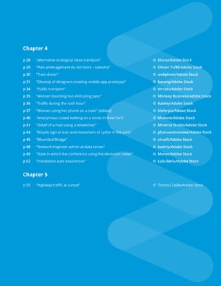 Chapter 4
p 28	 "alternative ecological clean transport"					© bluraz/Adobe Stock
p 29	 "Plan aménagement du territoire - cadastre"				 © Olivier Tuffé/Adobe Stock
p 30	 "Train driver"								© wellphoto/Adobe Stock
p 31	 "Closeup of designers creating mobile app prototype"			 © barang/Adobe Stock
p 34	 "Public transport"							 © mrcats/Adobe Stock
p 35	 "Woman boarding bus And using pass"	 			 © Monkey Business/Adobe Stock
p 36	 "Traffic during the rush hour"	 					© Kadmy/Adobe Stock
p 37	 "Woman using her phone on a train" [edited]				 © kieferpix/Adobe Stock
p 40	 "Anonymous crowd walking on a street in New York" 			 © blvdone/Adobe Stock
p 41	 "Detail of a man using a wheelchair" 					 © Minerva Studio/Adobe Stock
p 44	 "Bicycle sign or icon and movement of cyclist in the park"		 © phanuwatnandee/Adobe Stock
p 45	 "Bhumibol Bridge"							© nirutft/Adobe Stock
p 48	 "Network engineer admin at data center"				 © kadmy/Adobe Stock
p 49	 "State in which the conference using the electronic tablet"		 © Monet/Adobe Stock
p 52	 "inondation auto assurances"						© Lulu Berlu/Adobe Stock
Chapter 5
p 55	 "Highway traffic at sunset"						 © Tomasz Zajda/Adobe Stock
 