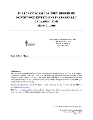 © 2016 Northwood Investment Partners, LLC
Form ADV Part 2A: Firm Brochure
Version Date: March 21, 2016
Page 1 of 12
PART 2A OF FORM ADV: FIRM BROCHURE
NORTHWOOD INVESTMENT PARTNERS, LLC
(CRD/IARD# 167338)
March 21, 2016
Northwood Investment Partners, LLC
8206 Ashworth Ave N
Seattle, WA 98103
(443) 995-9357
Item 1: Cover Page
Disclaimers:
This brochure provides information about the qualifications and business practices of Northwood
Investment Partners, LLC (the “Firm”). If you have any questions about the contents of this
brochure, please contact us at (443) 995-9357. The information in this brochure has not been
approved or verified by the United States Securities and Exchange Commission (the “SEC”) or
by any state securities authority.
Additional information about the Firm is also available on the website of the SEC at
www.adviserinfo.sec.gov.
The Firm is a registered investment adviser. Registration of an investment adviser does not
imply any level of skill or training in providing advisory services.
 