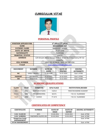 CURRICULUM VITAE
PERSONAL PROFILE
POSITION APPLIED FOR: 3rd
officer/ 2nd
officer
NAME MUHAMMAD ASIF
FATHER’
S NAME MAQSOOD AHMED
DATE OF BIRTH 01-07-1990
NATIONALITY PAKISTANI
MARITIAL STATUS SINGLE
ADDRESS C/O Ghulam Abbas Goraya, H.No.4, Street No.5 Siraj Colony 49-Tail
Sargodha.
CELL NUMBER 0092-332-4528628 / 0092-300-3825356
E-mail mian_mariner3353@yahoo.com
DOCUMENT NUMBER DATE OF
ISSUE
DATE OF
EXIPIRY
ISSUING
AUTHORITY
NIC 54400-7186495-5 12-08-2008 31-07-2020 Govt. of PAK
PASSPORT BW1884953 12-10-2015 10-10-2025 Govt. of PAK
SSB 015978-DO 14-12-2011 13-12-2021 Govt. of PAK
ACADEMIC QUALIFICATIONS
CLASS YEAR SUBJECTS GPA/%AGE INSTITUTION/BOARD
B.Sc 2011 MARITIME STUDIES 3.0/4.0 PAKISTAN MARINE ACADEMY
H.S.S.C 2009 PRE-ENGINEERING 64.0 % F.B.I.S.E ISLAMABAD
S.S.C 2006 SCIENCE 77.14 % F.B.I.S.E ISLAMABAD
CERTIFICATES OF COMPETENCY
CERTIFICATE NUMBER DATE OF
ISSUE
DATE OF
EXPIRY
ISSUING AUTHORITY
C.O.C CLASS III 3871 25-04-2016 24-04-2021 Govt. of PAK
G.O.C (GMDSS) FAB/GMDSS-56/2015-98 01-02-2016 31-01-2019 Govt. of PAK
Dangerous Cargo
ENDORSEMENT
Govt. of PAK
STCW ENDORSEMENT Govt. of PAK
 