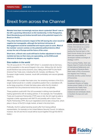  
PERSPECTIVES JUNE 2016
This is for investment professionals only and should not be relied upon by private investors
Brexit from across the Channel
Markets have been increasingly nervous about a potential ‘Brexit’ vote in
the UK’s upcoming referendum on EU membership. In this Perspective,
Dierk Brandenburg and Andrea Iannelli look at the potential impact of a
Brexit on the EU.
They show that the economic impact of the UK leaving the union would be
negative but manageable, although the technical intricacies of
disengagement would be substantial and require years to solve. Most of
the markets’ concern centres on the potential political domino effect
across the rest of Europe and the future of the union.
Short term, a Brexit vote could still lead to further adjustment in bond
markets but less so than many are speculating, as the ECB would
intervene to dampen any negative impact.
Size matters in the world
The UK accounts for 17% of EU GDP (Chart 1), exceeded only by Germany,
and its population is the second largest in the union. Without the UK, the EU
would therefore lose some economic clout, falling behind NAFTA (the North
America Free Trade zone, including the US, Canada, and Mexico). The
European single market, however, would still comfortably rank second globally
(Chart 2).
Although part of a smaller free trade zone, the remaining members of the EU’s
single market would be in a better competitive position than a standalone UK,
as the large proportion of trade that takes place within the EU shields it
somewhat from the protectionist trends that are on the rise globally.
These positions could shift if the UK succeeded in striking more beneficial
trading agreements with its trading partners. If, for example, the Transatlantic
Trade and Investment Partnership (TTIP) were to fail, the UK might be able to
negotiate a better agreement with NAFTA and possibly with a future Trans-
Pacific Partnership (TPP). But such negotiations tend to take a long time, which
plays in favour of the EU’s single market, at least in the short term.
Politically, the EU’s global standing would suffer from losing political
representation, for example on the United Nations Security Council. (In defence,
however, the UK and the EU would still be bound together through the NATO
treaty.)
DIERK BRANDENBURG joined
Fidelity International as a senior
credit analyst in 2003. After
leading the financial team in the
fixed income division for six years,
Dierk took responsibility of
developed markets sovereigns &
strategy in 2014.
Prior to joining Fidelity, Dierk was
Deputy Head of Credit at the Bank
of International Settlements and
also worked at Deutsche Bank.
Dierk holds a PhD in Economics
and degrees from Freiburg
University and the London School
of Economics.
ANDREA IANNELLI is an
Investment Director at Fidelity.
Andrea joined Fidelity in 2015, and
represents the Fidelity fixed
income investment team to
institutional and wholesale clients
in Southern Europe and Latin
America.
 