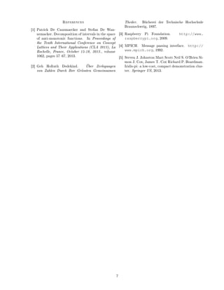 References
[1] Patrick De Causmaecker and Stefan De Wan-
nemacker. Decomposition of intervals in the space
of anti-monotonic functions. In Proceedings of
the Tenth International Conference on Concept
Lattices and Their Applications (CLA 2013), La
Rochelle, France, October 15-18, 2013., volume
1062, pages 5767, 2013.
[2] Geh Hofrath Dedekind. Über Zerlegungen
von Zahlen Durch Ihre Grössten Gemeinsamen
Theiler. Bücherei der Technische Hochschule
Braunschweig, 1897.
[3] Raspberry Pi Foundation. http://www.
raspberrypi.org, 2009.
[4] MPICH. Message passing interface. http://
www.mpich.org, 1992.
[5] Steven J. Johnston Mart Scott Neil S. O'Brien Si-
mon J. Cox, James T. Cox Richard P. Boardman.
Iridis-pi: a low-cost, compact demonstration clus-
ter. Springer US, 2013.
7
 