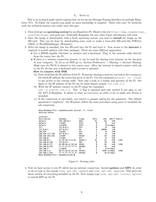 A. Manual
This is an in-depth guide which explains how we set-up the Message Passing Interface on multiple Rasp-
berry Pi's. To follow the step-by-step guide no prior knowledge is required. Those who can't be bothered
with the technical matters can easily omit this part.
1. First of all get an operating system for you Raspberry Pi. Head to the site http://www.raspberrypi.
org/downloads/ and grab one. Preferable Raspbian but any other Linux distribution will work.
2. Once the image is downloaded, with a fresh operating system, you need to install the image on the
SD-card. This can be done by downloading some tools to make a boot-able SD-card like PiWriter
(OSX) or Win32DiskImager (Windows).
3. After the image is installed, put the SD-card into the Pi and boot it. Now access to the internet is
required to install updates and other packages. There are some dierent approaches.
• Use a HDMI capable television or monitor and a keyboard. Plug in the network cable directly
from the router into the Pi.
• If there is a wireless connection present, it can be used for sharing your internet on the lan-port
of your computer. To do so on OSX go to: System Preferences → Sharing → Internet Sharing.
Make sure the Wi-Fi is shared to the correct port. After the internet is shared connect with ssh
to the Pi. In this way a keyboard and a screen is optional.
How to connect with SSH.
(a) First of all nd the IP address of the Pi. If internet sharing is used we can look in the routing ta-
ble which IP address the router has given to the Pi. Use the command netstat -rn -finet
to get access to the routing table. Now take a look at a bridge and gateway of the Pi. See
gure 3, the IP address of the Pi can be easily found, namely 192.168.2.2.
(b) With the IP address connect to the Pi using the command:
ssh -X pi@192.168.2.2. The -X ag is optional and only needed if you plan to use
the GUI of Raspbian. It allows to start an lxsession, in order to do so make sure Xterm is
installed.
(c) If the connection is successful, you receive a prompt asking for the password. The default
password is raspberry. On Windows, follow the same procedure using putty to establish the
ssh connection.
Figure 6  Routing table
4. Now we have access to our Pi which has an internet connection. Install updates and MPI. In order
to do so type in the console sudo apt-get update and sudo apt-get upgrade. This gives the
latest version of everything installed on the Pi. Next simply type sudo apt-get install mpich2
to install MPI on the Pi.
8
 