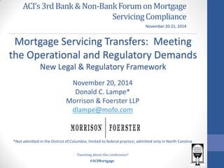 #ACIMortgage 
ACI’s 3rd Bank & Non-Bank Forum on Mortgage Servicing Compliance 
Mortgage Servicing Transfers: Meeting the Operational and Regulatory Demands 
New Legal & Regulatory Framework 
November 20-21, 2014 
Tweeting about this conference? 
November 20, 2014 Donald C. Lampe* Morrison & Foerster LLP dlampe@mofo.com *Not admitted in the District of Columbia; limited to federal practice; admitted only in North Carolina 
 