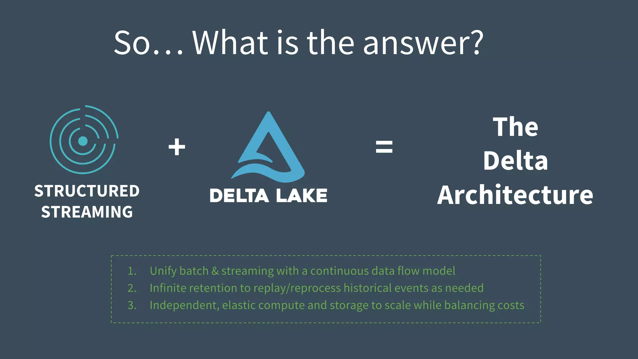 So… What is the answer?
STRUCTURED
STREAMING
+ =
The
Delta
Architecture
1. Unify batch & streaming with a continuous data flow model
2. Infinite retention to replay/reprocess historical events as needed
3. Independent, elastic compute and storage to scale while balancing costs
 