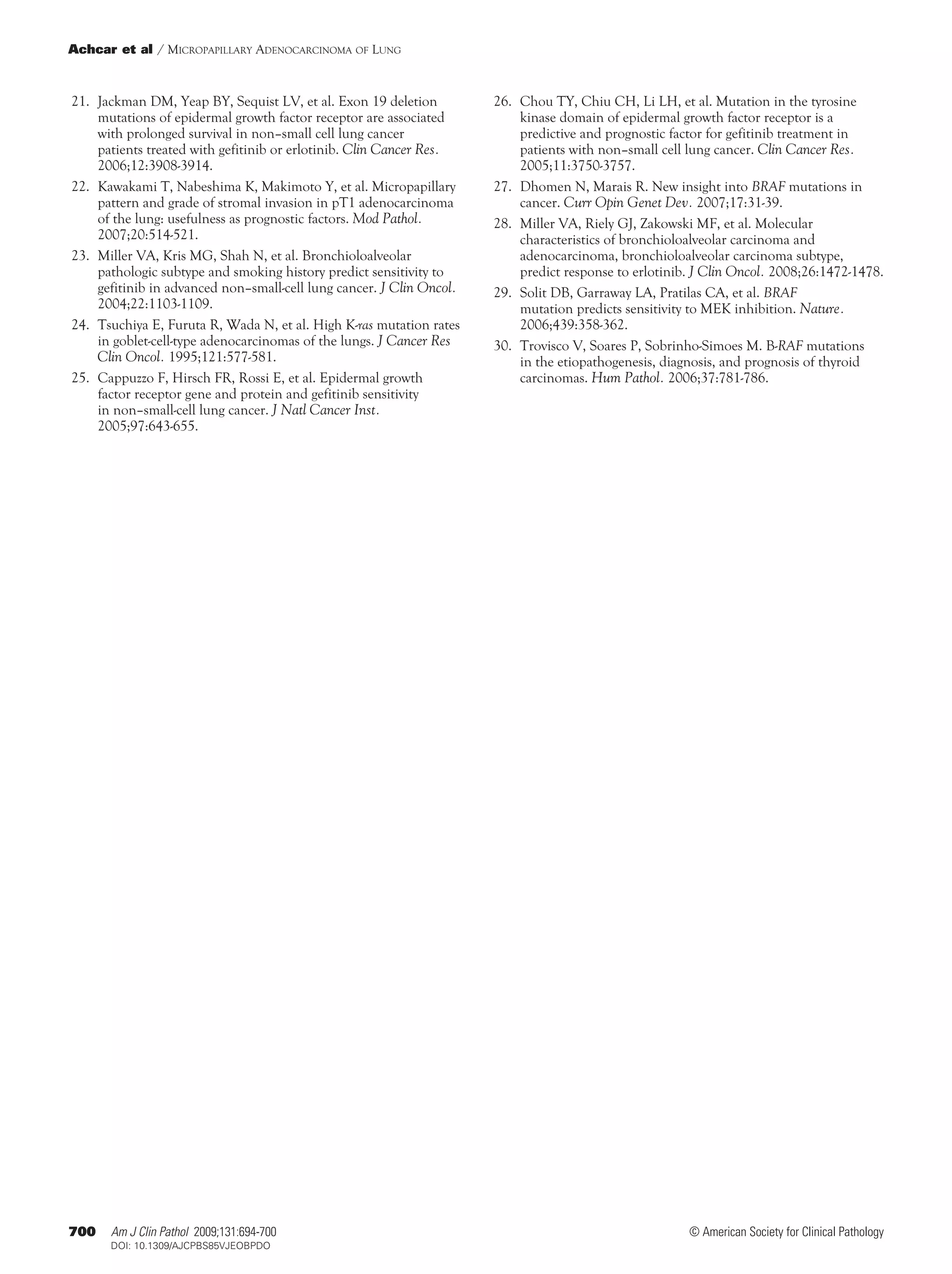 Achcar et al / Micropapillary Adenocarcinoma of Lung



	21.	 Jackman DM, Yeap BY, Sequist LV, et al. Exon 19 deletion          	26.	 Chou TY, Chiu CH, Li LH, et al. Mutation in the tyrosine
      mutations of epidermal growth factor receptor are associated            kinase domain of epidermal growth factor receptor is a
      with prolonged survival in non–small cell lung cancer                   predictive and prognostic factor for gefitinib treatment in
      patients treated with gefitinib or erlotinib. Clin Cancer Res.          patients with non–small cell lung cancer. Clin Cancer Res.
      2006;12:3908-3914.                                                      2005;11:3750-3757.
	22.	 Kawakami T, Nabeshima K, Makimoto Y, et al. Micropapillary        	27.	 Dhomen N, Marais R. New insight into BRAF mutations in
      pattern and grade of stromal invasion in pT1 adenocarcinoma             cancer. Curr Opin Genet Dev. 2007;17:31-39.
      of the lung: usefulness as prognostic factors. Mod Pathol.        	28.	 Miller VA, Riely GJ, Zakowski MF, et al. Molecular
      2007;20:514-521.                                                        characteristics of bronchioloalveolar carcinoma and
	23.	 Miller VA, Kris MG, Shah N, et al. Bronchioloalveolar                   adenocarcinoma, bronchioloalveolar carcinoma subtype,
      pathologic subtype and smoking history predict sensitivity to           predict response to erlotinib. J Clin Oncol. 2008;26:1472-1478.
      gefitinib in advanced non–small-cell lung cancer. J Clin Oncol.   	29.	 Solit DB, Garraway LA, Pratilas CA, et al. BRAF
      2004;22:1103-1109.                                                      mutation predicts sensitivity to MEK inhibition. Nature.
	24.	 Tsuchiya E, Furuta R, Wada N, et al. High K-ras mutation rates          2006;439:358-362.
      in goblet-cell-type adenocarcinomas of the lungs. J Cancer Res    	30.	 Trovisco V, Soares P, Sobrinho-Simoes M. B-RAF mutations
      Clin Oncol. 1995;121:577-581.                                           in the etiopathogenesis, diagnosis, and prognosis of thyroid
	25.	 Cappuzzo F, Hirsch FR, Rossi E, et al. Epidermal growth                 carcinomas. Hum Pathol. 2006;37:781-786.
      factor receptor gene and protein and gefitinib sensitivity
      in non–small-cell lung cancer. J Natl Cancer Inst.
      2005;97:643-655.




700    Am J Clin Pathol 2009;131:694-700                                                                  © American Society for Clinical Pathology
700    DOI: 10.1309/AJCPBS85VJEOBPDO
 