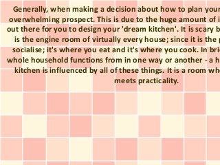 Generally, when making a decision about how to plan your
overwhelming prospect. This is due to the huge amount of i
out there for you to design your 'dream kitchen'. It is scary b
is the engine room of virtually every house; since it is the p
socialise; it's where you eat and it's where you cook. In brie
whole household functions from in one way or another - a h
kitchen is influenced by all of these things. It is a room whe
meets practicality.
 