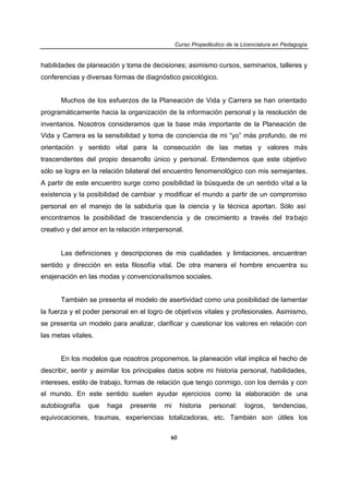 Curso Propedéutico de la Licenciatura en Pedagogía


habilidades de planeación y toma de decisiones; asimismo cursos, seminarios, talleres y
conferencias y diversas formas de diagnóstico psicológico.


      Muchos de los esfuerzos de la Planeación de Vida y Carrera se han orientado
programáticamente hacia la organización de la información personal y la resolución de
inventarios. Nosotros consideramos que la base más importante de la Planeación de
Vida y Carrera es la sensibilidad y toma de conciencia de mi “yo” más profundo, de mi
orientación y sentido vital para la consecución de las metas y valores más
trascendentes del propio desarrollo único y personal. Entendemos que este objetivo
sólo se logra en la relación bilateral del encuentro fenomenológico con mis semejantes.
A partir de este encuentro surge como posibilidad la búsqueda de un sentido vital a la
existencia y la posibilidad de cambiar y modificar el mundo a partir de un compromiso
personal en el manejo de la sabiduría que la ciencia y la técnica aportan. Sólo así
encontramos la posibilidad de trascendencia y de crecimiento a través del tra bajo
creativo y del amor en la relación interpersonal.


      Las definiciones y descripciones de mis cualidades y limitaciones, encuentran
sentido y dirección en esta filosofía vital. De otra manera el hombre encuentra su
enajenación en las modas y convencionalismos sociales.


      También se presenta el modelo de asertividad como una posibilidad de lamentar
la fuerza y el poder personal en el logro de objetivos vitales y profesionales. Asimismo,
se presenta un modelo para analizar, clarificar y cuestionar los valores en relación con
las metas vitales.


      En los modelos que nosotros proponemos, la planeación vital implica el hecho de
describir, sentir y asimilar los principales datos sobre mi historia personal, habilidades,
intereses, estilo de trabajo, formas de relación que tengo conmigo, con los demás y con
el mundo. En este sentido suelen ayudar ejercicios como la elaboración de una
autobiografía   que   haga    presente    mi     historia   personal:    logros,    tendencias,
equivocaciones, traumas, experiencias totalizadoras, etc. También son útiles los

                                            60
 