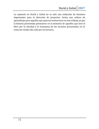 David y Goliat 2007

Lo expuesto en David y Goliat no es solo una redacción de términos
importantes para la dirección de proyectos, forma una cultura de
aprendizaje para aquellos que quieran involucrarse en este trabajo ya que
la historia presentada permanece en la memoria de aquellos que leen el
libro por la claridad y la semejanza de las acciones presentadas en el,
como las vividas día a día por los lectores.




    3
 