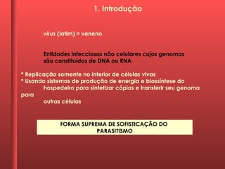 vírus (latim) = veneno
Entidades infecciosas não celulares cujos genomas
são constituídos de DNA ou RNA
* Replicação somente no interior de células vivas
* Usando sistemas de produção de energia e biossíntese do
hospedeiro para sintetizar cópias e transferir seu genoma
para
outras células
FORMA SUPREMA DE SOFISTICAÇÃO DO
PARASITISMO
1. Introdução
 