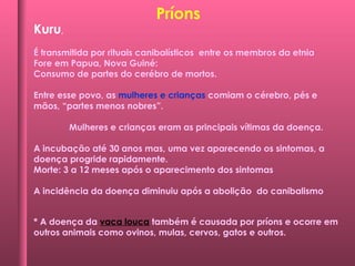 Kuru,
É transmitida por rituais canibalísticos entre os membros da etnia
Fore em Papua, Nova Guiné:
Consumo de partes do cerébro de mortos.
Entre esse povo, as mulheres e crianças comiam o cérebro, pés e
mãos, “partes menos nobres”.
Mulheres e crianças eram as principais vítimas da doença.
A incubação até 30 anos mas, uma vez aparecendo os sintomas, a
doença progride rapidamente.
Morte: 3 a 12 meses após o aparecimento dos sintomas
A incidência da doença diminuiu após a abolição do canibalismo
* A doença da vaca louca também é causada por príons e ocorre em
outros animais como ovinos, mulas, cervos, gatos e outros.
Príons
 